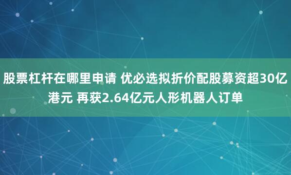 股票杠杆在哪里申请 优必选拟折价配股募资超30亿港元 再获2.64亿元人形机器人订单