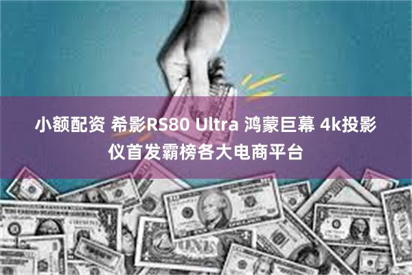 小额配资 希影RS80 Ultra 鸿蒙巨幕 4k投影仪首发霸榜各大电商平台