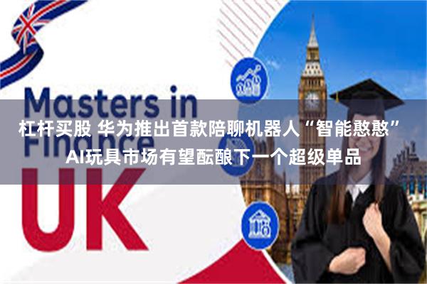 杠杆买股 华为推出首款陪聊机器人“智能憨憨” AI玩具市场有望酝酿下一个超级单品