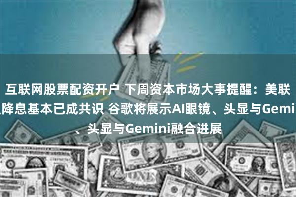 互联网股票配资开户 下周资本市场大事提醒：美联储利率决议降息基本已成共识 谷歌将展示AI眼镜、头显与Gemini融合进展