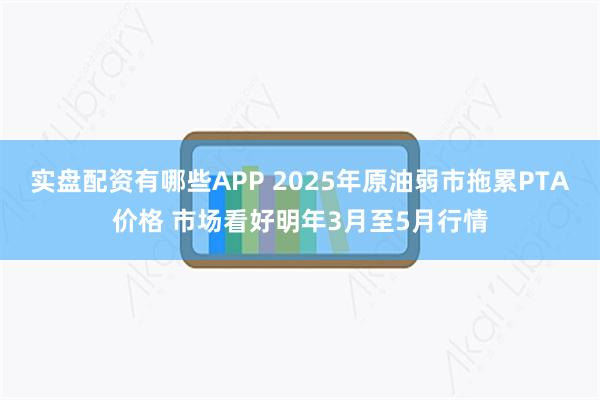 实盘配资有哪些APP 2025年原油弱市拖累PTA价格 市场看好明年3月至5月行情