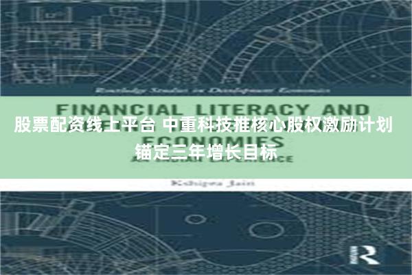 股票配资线上平台 中重科技推核心股权激励计划 锚定三年增长目标
